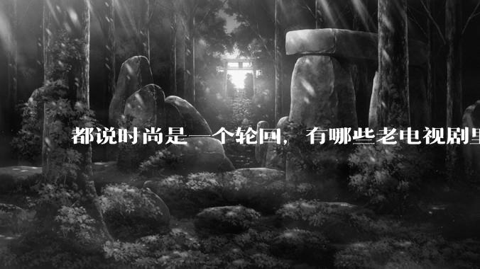 都说时尚是一个轮回，有哪些老电视剧里面的穿搭到现在都还是很潮的呢？