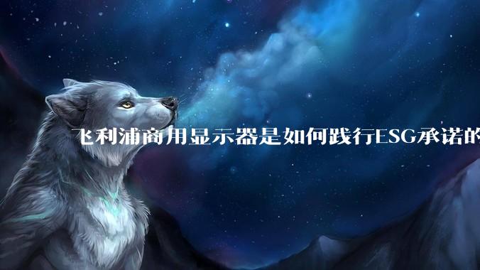 飞利浦商用显示器是如何践行ESG承诺的？有哪些显示器有助于企业绿色发展？