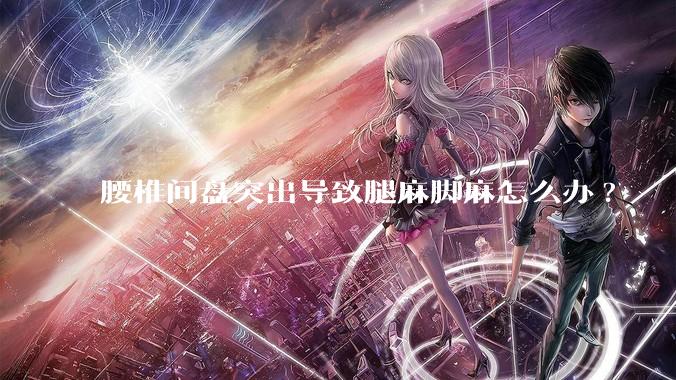 腰椎间盘突出导致腿麻脚麻怎么办?