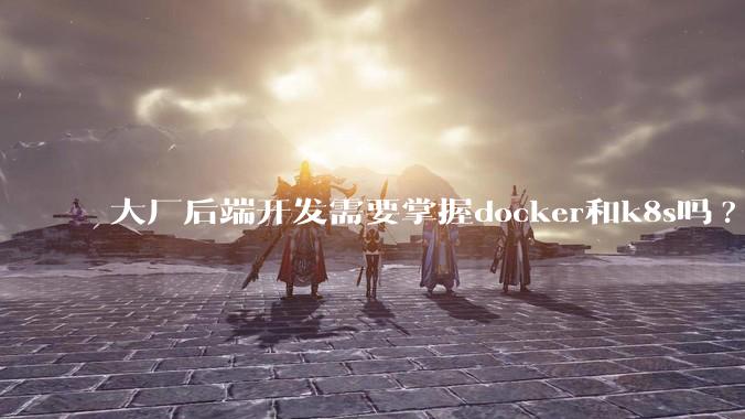 大厂后端开发需要掌握docker和k8s吗?