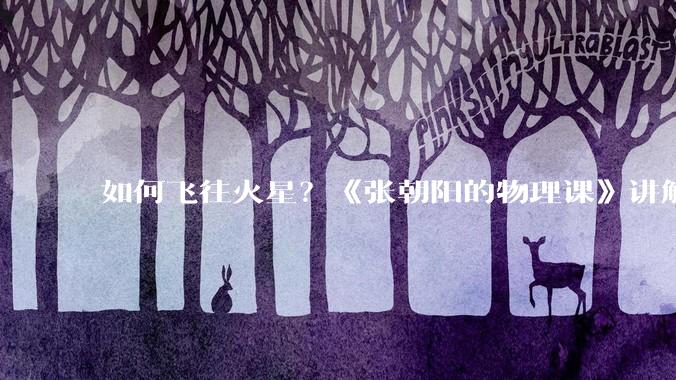 如何飞往火星？《张朝阳的物理课》讲解前往火星之旅_地球_角速度_轨道