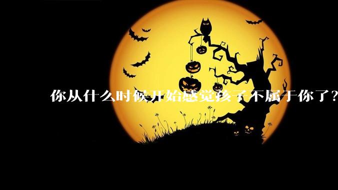 你从什么时候开始感觉孩子不属于你了？