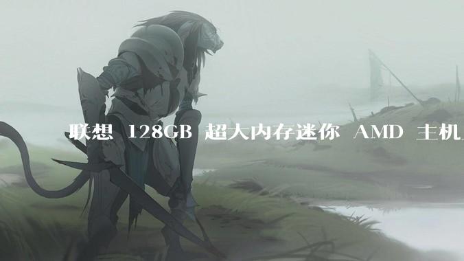 联想 128GB 超大内存迷你 AMD 主机上架，此款主机有哪些亮点？