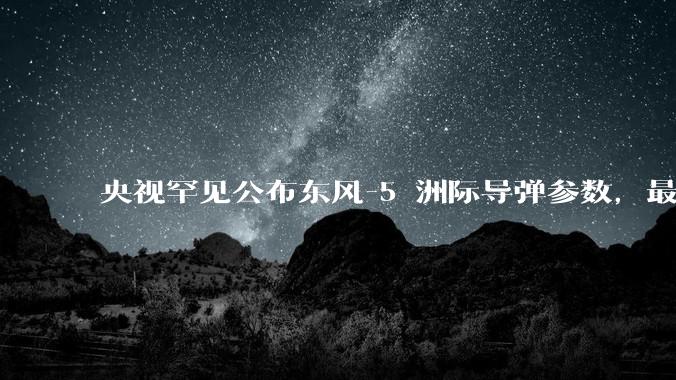 央视罕见公布东风-5 洲际导弹参数，最大射程 12000 公里，怎样解读？此时公布有哪些意义？